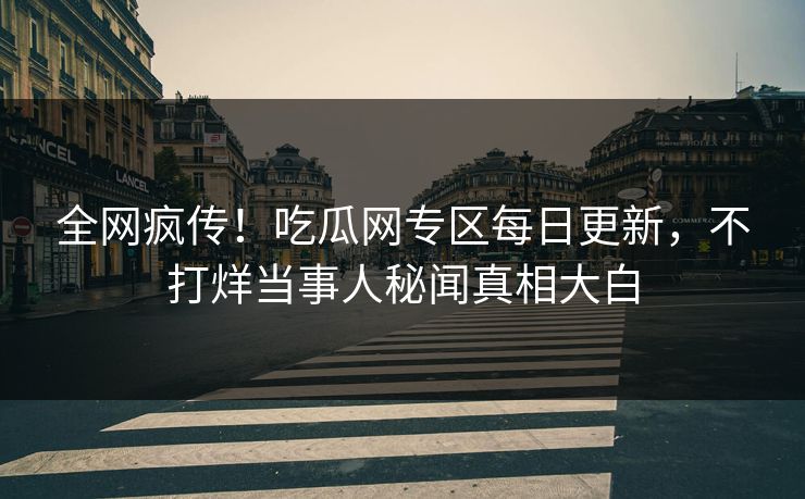 全网疯传！吃瓜网专区每日更新，不打烊当事人秘闻真相大白