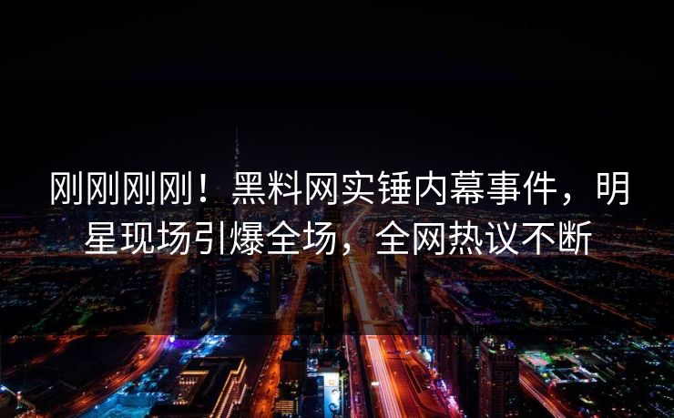 刚刚刚刚！黑料网实锤内幕事件，明星现场引爆全场，全网热议不断
