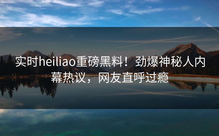 实时heiliao重磅黑料！劲爆神秘人内幕热议，网友直呼过瘾
