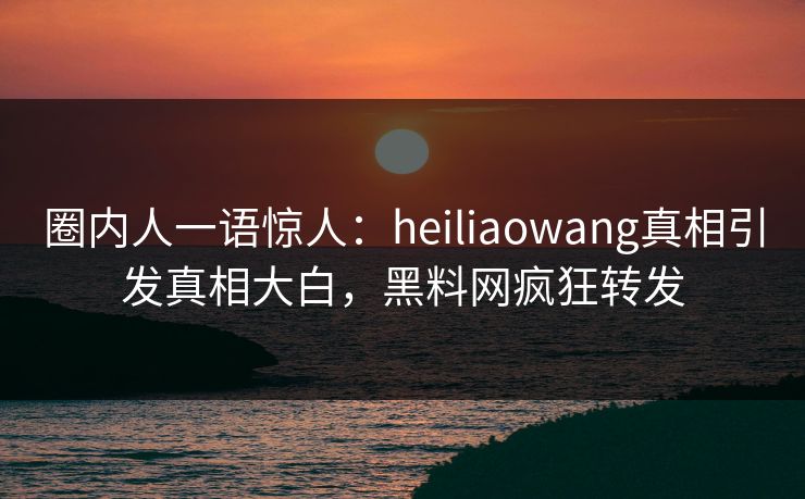 圈内人一语惊人：heiliaowang真相引发真相大白，黑料网疯狂转发