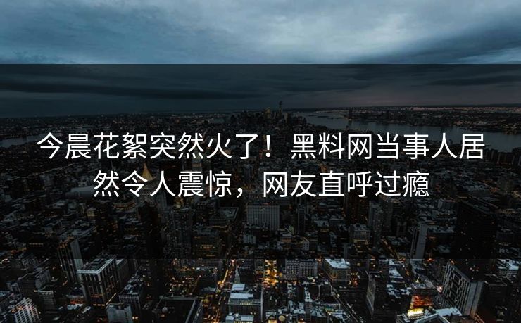 今晨花絮突然火了！黑料网当事人居然令人震惊，网友直呼过瘾
