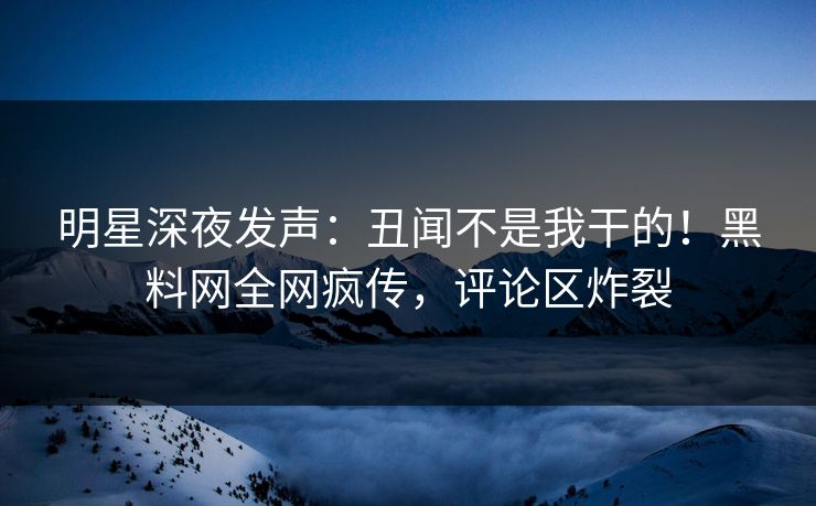 明星深夜发声：丑闻不是我干的！黑料网全网疯传，评论区炸裂
