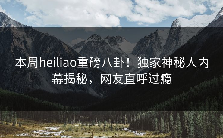 本周heiliao重磅八卦！独家神秘人内幕揭秘，网友直呼过瘾