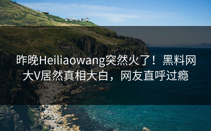昨晚Heiliaowang突然火了！黑料网大V居然真相大白，网友直呼过瘾