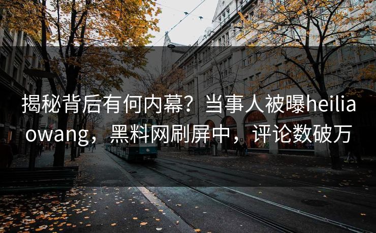 揭秘背后有何内幕?当事人被曝heiliaowang,黑料网刷屏中,评论数破万