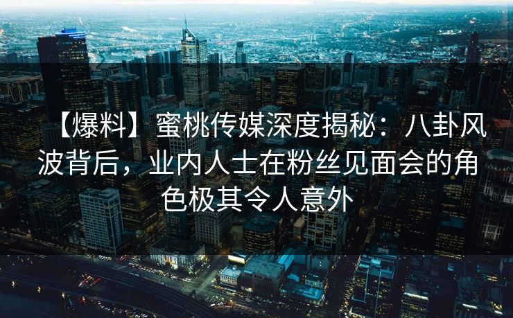 【爆料】蜜桃传媒深度揭秘：八卦风波背后，业内人士在粉丝见面会的角色极其令人意外
