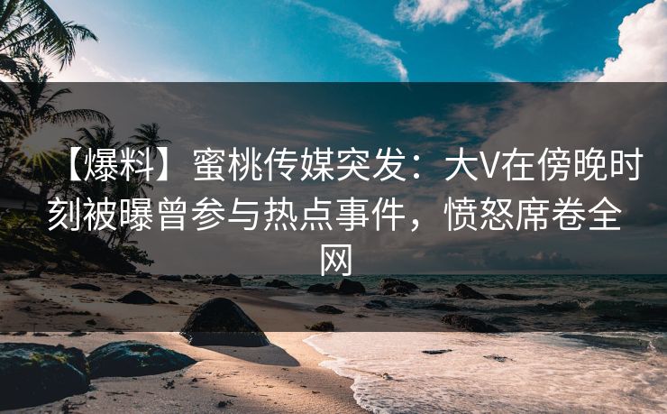 【爆料】蜜桃传媒突发：大V在傍晚时刻被曝曾参与热点事件，愤怒席卷全网