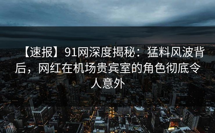 【速报】91网深度揭秘：猛料风波背后，网红在机场贵宾室的角色彻底令人意外