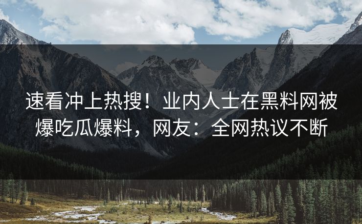 速看冲上热搜！业内人士在黑料网被爆吃瓜爆料，网友：全网热议不断