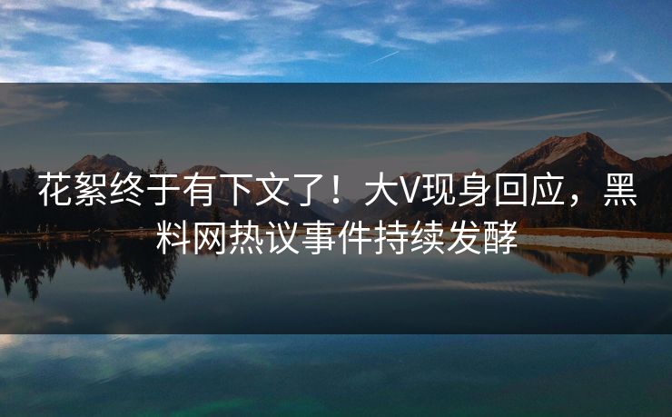 花絮终于有下文了！大V现身回应，黑料网热议事件持续发酵