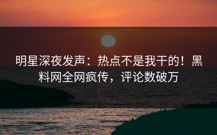 明星深夜发声：热点不是我干的！黑料网全网疯传，评论数破万
