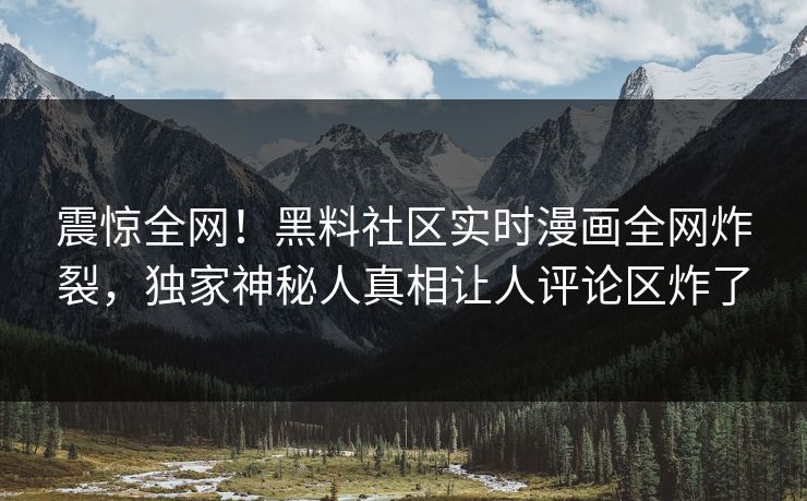震惊全网！黑料社区实时漫画全网炸裂，独家神秘人真相让人评论区炸了