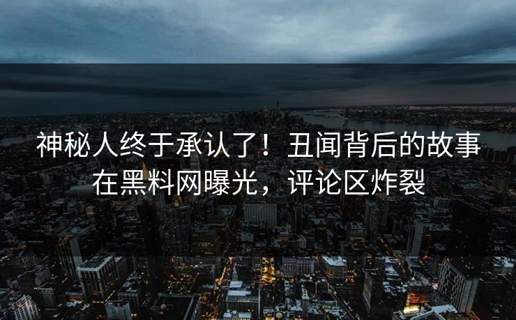 神秘人终于承认了！丑闻背后的故事在黑料网曝光，评论区炸裂