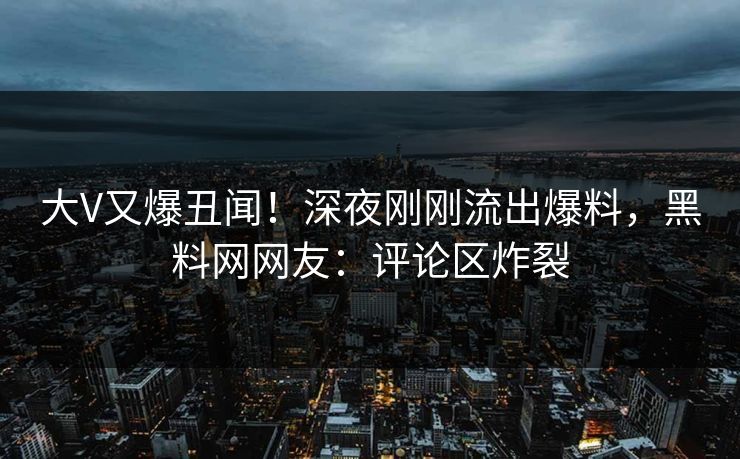 大V又爆丑闻！深夜刚刚流出爆料，黑料网网友：评论区炸裂