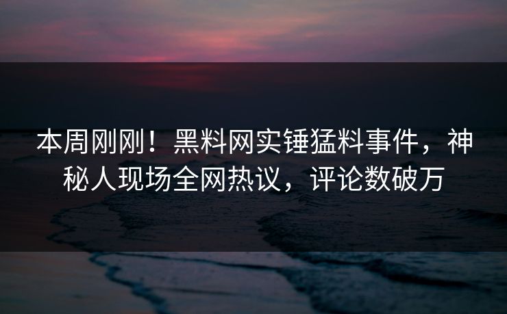 本周刚刚!黑料网实锤猛料事件,神秘人现场全网热议,评论数破万