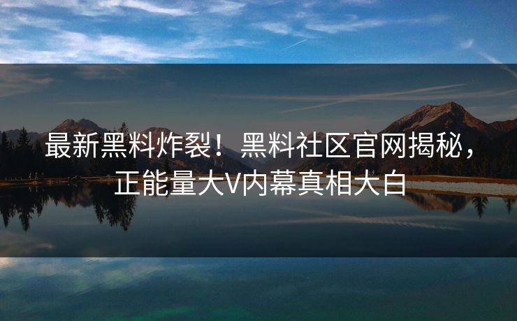 最新黑料炸裂！黑料社区官网揭秘，正能量大V内幕真相大白