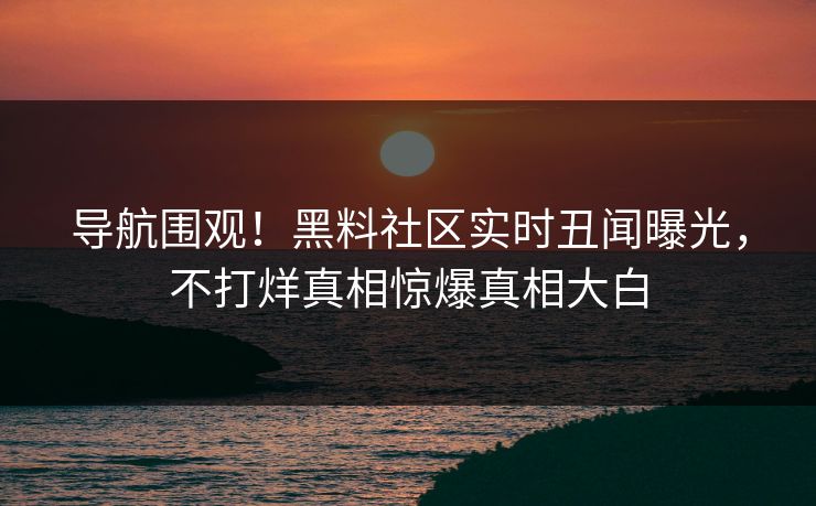 导航围观!黑料社区实时丑闻曝光,不打烊真相惊爆真相大白