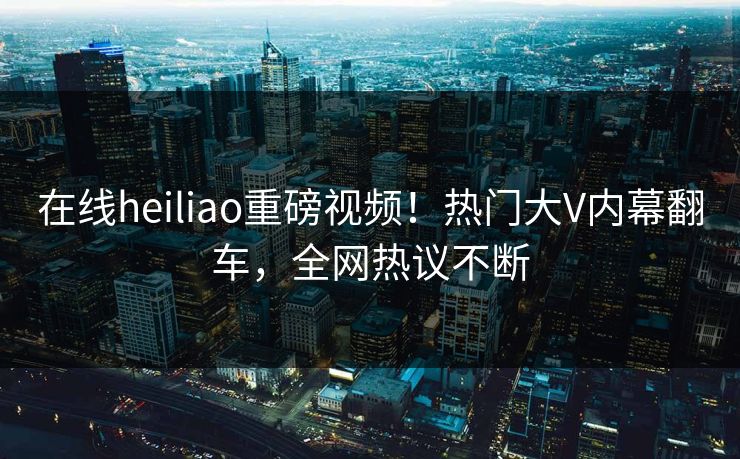在线heiliao重磅视频！热门大V内幕翻车，全网热议不断