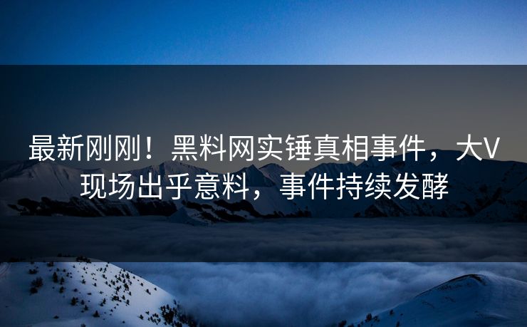 最新刚刚！黑料网实锤真相事件，大V现场出乎意料，事件持续发酵