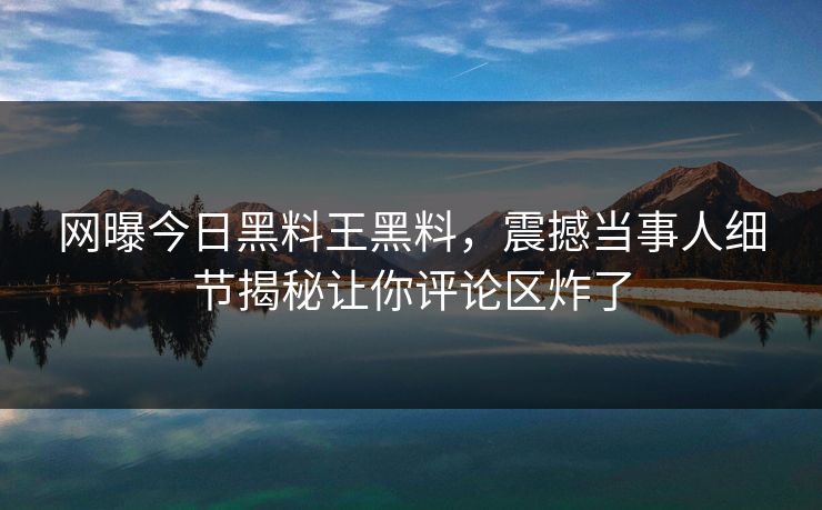 网曝今日黑料王黑料，震撼当事人细节揭秘让你评论区炸了