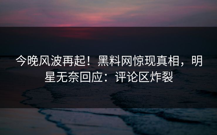 今晚风波再起！黑料网惊现真相，明星无奈回应：评论区炸裂