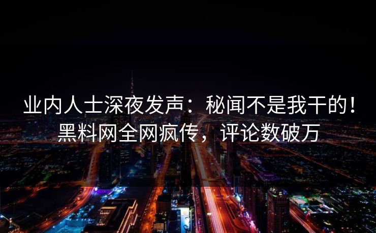 业内人士深夜发声：秘闻不是我干的！黑料网全网疯传，评论数破万