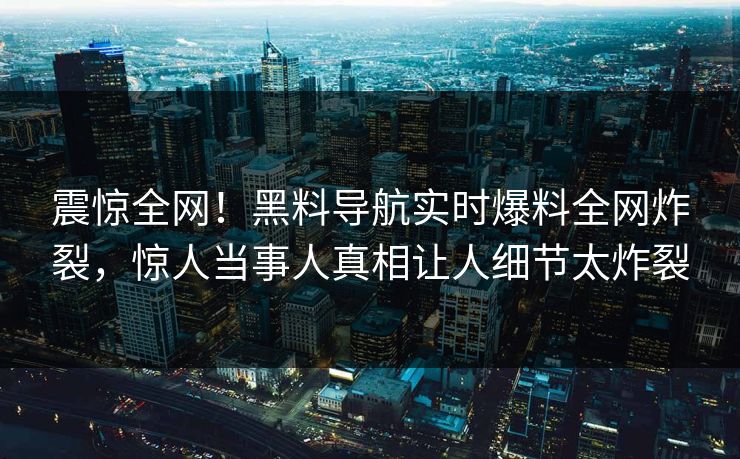 震惊全网！黑料导航实时爆料全网炸裂，惊人当事人真相让人细节太炸裂