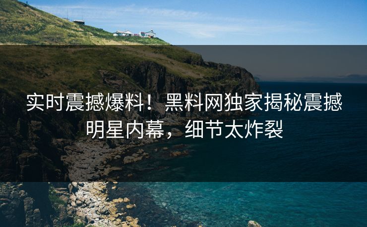 实时震撼爆料！黑料网独家揭秘震撼明星内幕，细节太炸裂
