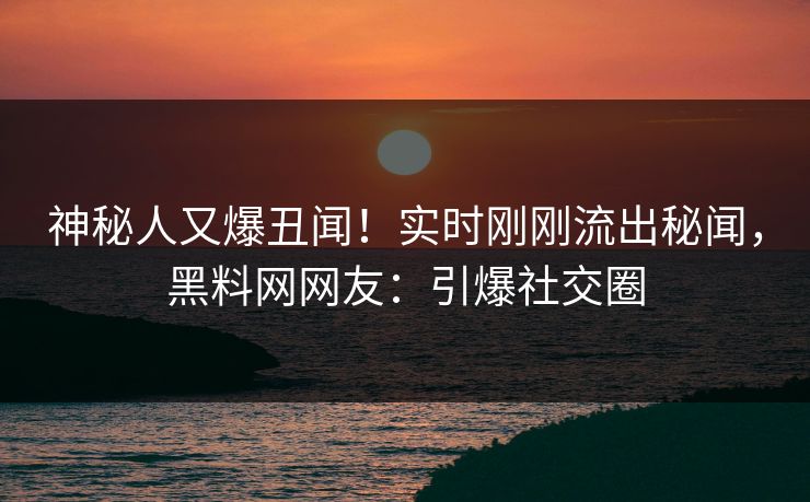 神秘人又爆丑闻！实时刚刚流出秘闻，黑料网网友：引爆社交圈