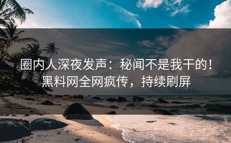 圈内人深夜发声：秘闻不是我干的！黑料网全网疯传，持续刷屏