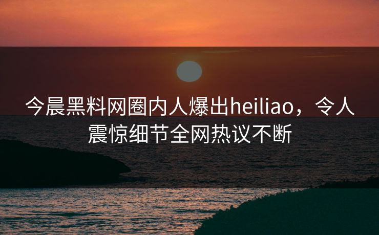 今晨黑料网圈内人爆出heiliao，令人震惊细节全网热议不断