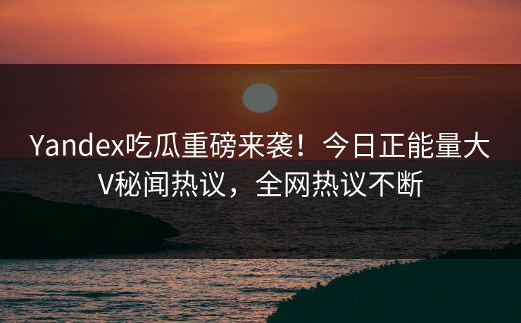 Yandex吃瓜重磅来袭！今日正能量大V秘闻热议，全网热议不断