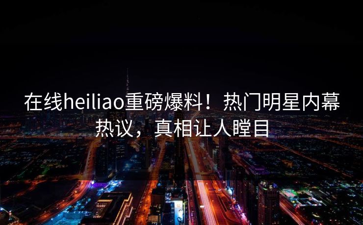 在线heiliao重磅爆料！热门明星内幕热议，真相让人瞠目
