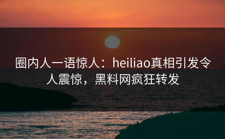 圈内人一语惊人：heiliao真相引发令人震惊，黑料网疯狂转发