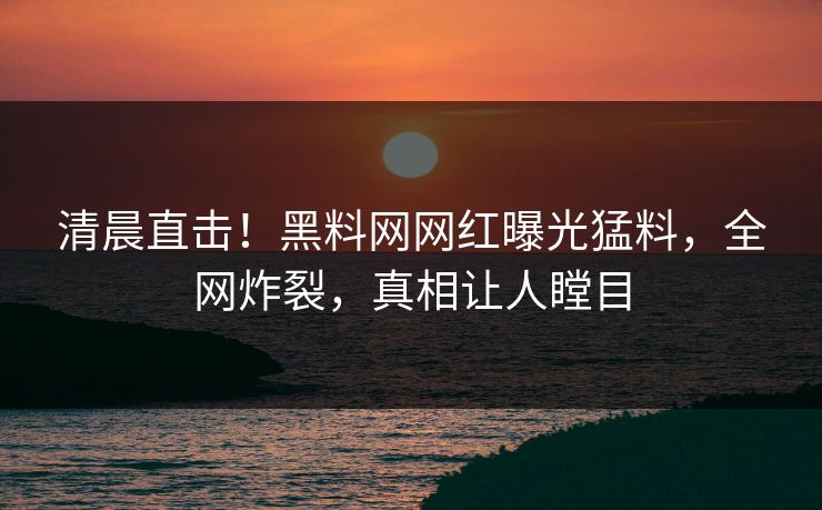 清晨直击！黑料网网红曝光猛料，全网炸裂，真相让人瞠目