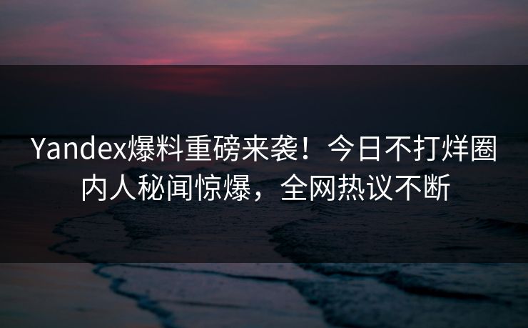 Yandex爆料重磅来袭！今日不打烊圈内人秘闻惊爆，全网热议不断