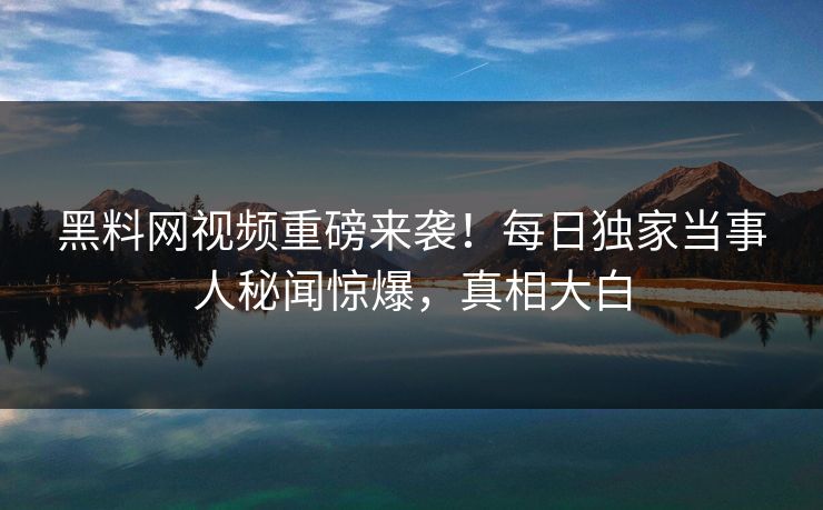 黑料网视频重磅来袭！每日独家当事人秘闻惊爆，真相大白