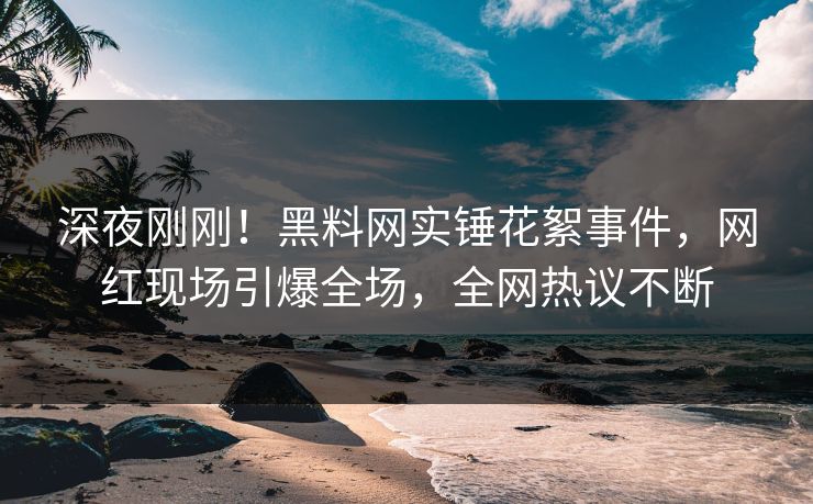 深夜刚刚！黑料网实锤花絮事件，网红现场引爆全场，全网热议不断