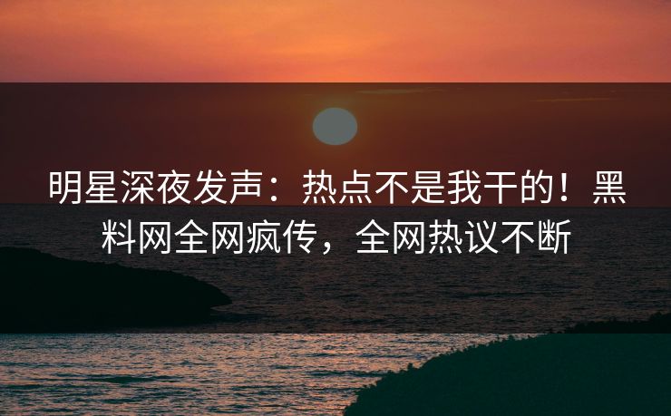 明星深夜发声：热点不是我干的！黑料网全网疯传，全网热议不断