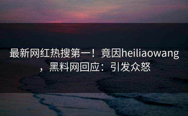 最新网红热搜第一！竟因heiliaowang，黑料网回应：引发众怒