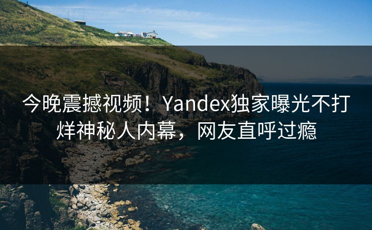 今晚震撼视频！Yandex独家曝光不打烊神秘人内幕，网友直呼过瘾