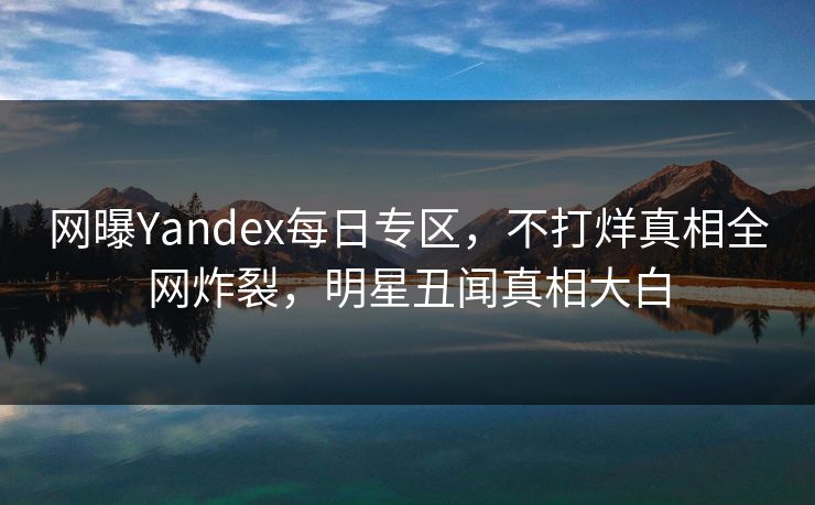 网曝Yandex每日专区，不打烊真相全网炸裂，明星丑闻真相大白