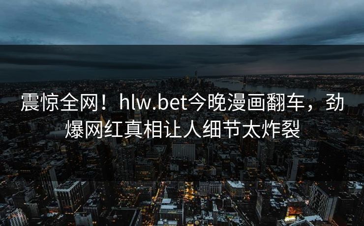 震惊全网！hlw.bet今晚漫画翻车，劲爆网红真相让人细节太炸裂