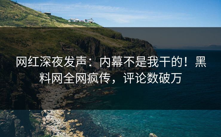网红深夜发声：内幕不是我干的！黑料网全网疯传，评论数破万