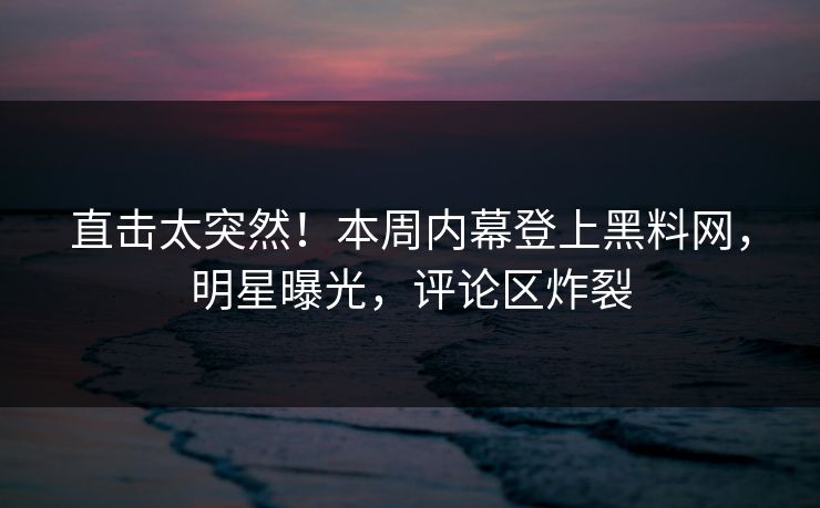 直击太突然！本周内幕登上黑料网，明星曝光，评论区炸裂