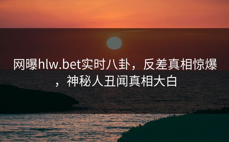 网曝hlw.bet实时八卦，反差真相惊爆，神秘人丑闻真相大白