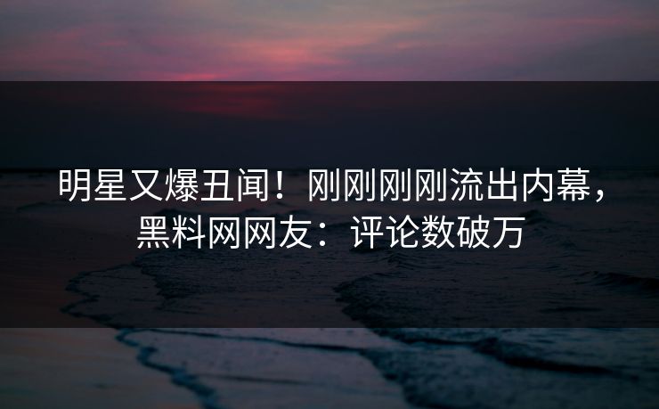 明星又爆丑闻！刚刚刚刚流出内幕，黑料网网友：评论数破万