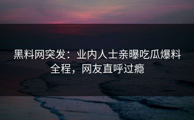 黑料网突发：业内人士亲曝吃瓜爆料全程，网友直呼过瘾