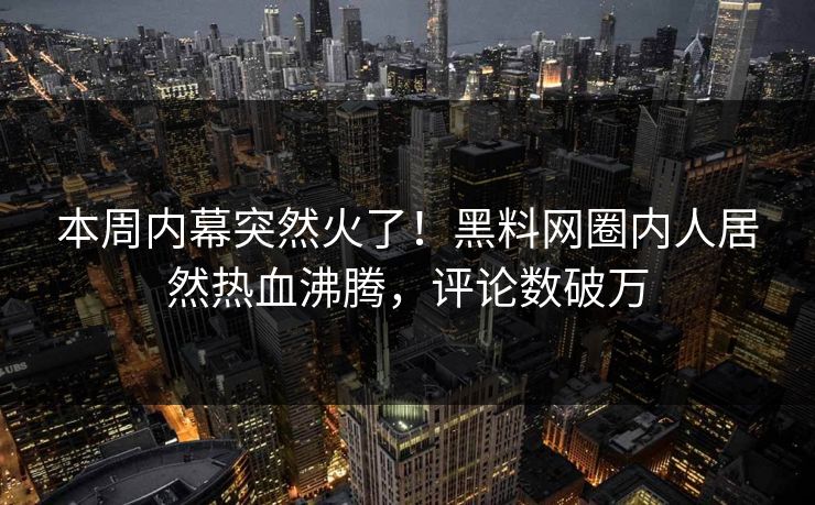 本周内幕突然火了！黑料网圈内人居然热血沸腾，评论数破万