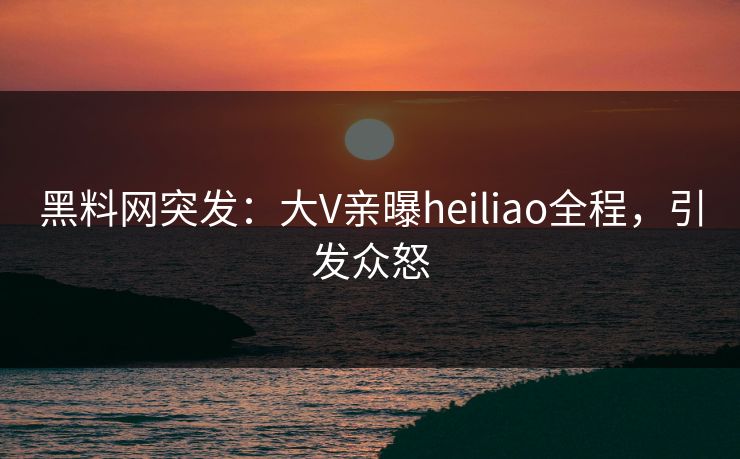 黑料网突发：大V亲曝heiliao全程，引发众怒